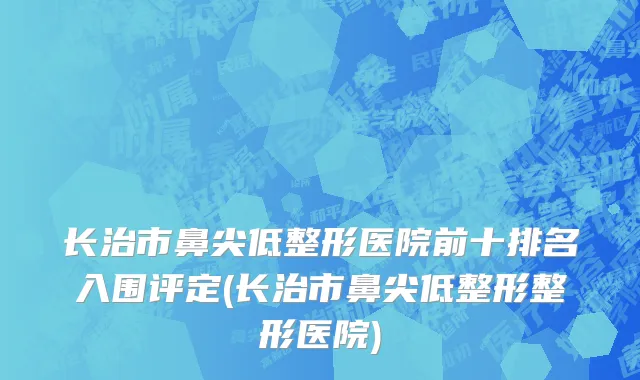 长治市鼻尖低整形医院前十排名入围评定(长治市鼻尖低整形整形医院)