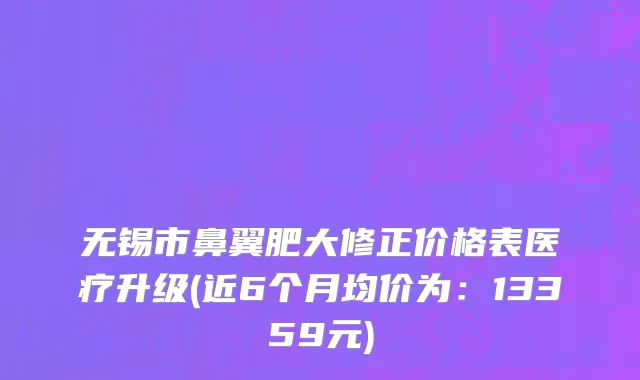 无锡市鼻翼肥大修正价格表医疗升级(近6个月均价为：13359元)