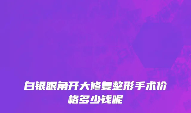 白银眼角开大修复整形手术价格多少钱呢