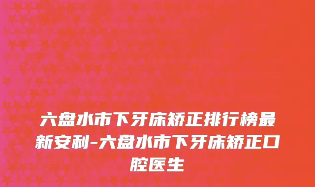 六盘水市下牙床矫正排行榜最新安利-六盘水市下牙床矫正口腔医生