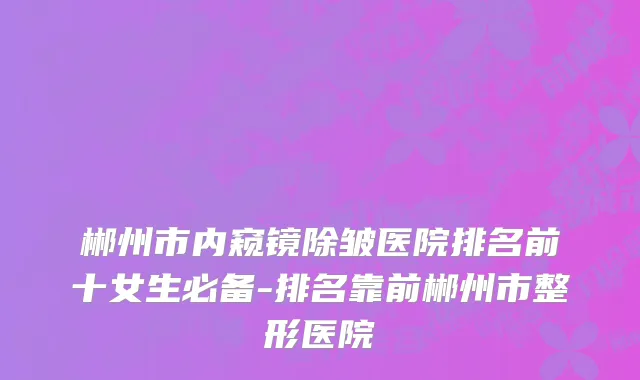 郴州市内窥镜除皱医院排名前十女生必备-排名靠前郴州市整形医院