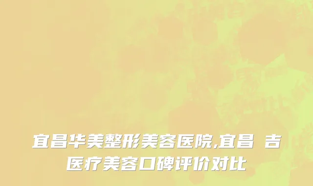 宜昌华美整形美容医院,宜昌芃吉医疗美容口碑评价对比