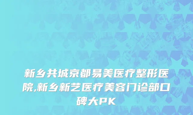 新乡共城京都易美医疗整形医院,新乡新艺医疗美容门诊部口碑大PK