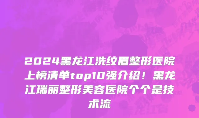 2024黑龙江洗纹眉整形医院上榜清单top10强介绍!黑龙江瑞丽整形美容医院个个是技术流