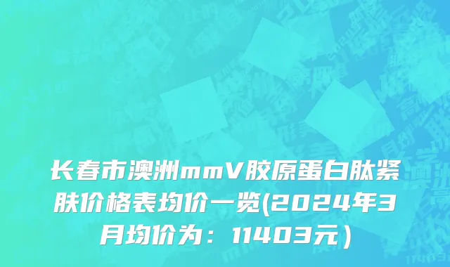 长春市澳洲mmV胶原蛋白肽紧肤价格表均价一览(2024年3月均价为：11403元）