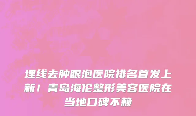 埋线去肿眼泡医院排名首发上新!青岛海伦整形美容医院在当地口碑不赖