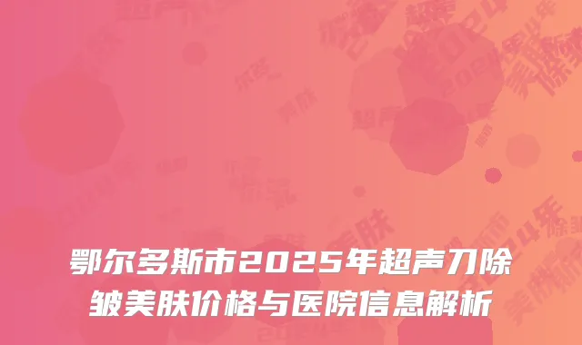 鄂尔多斯市2025年超声刀除皱美肤价格与医院信息解析