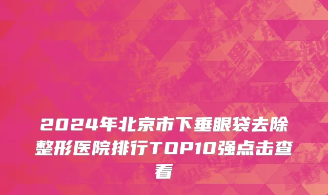 2024年北京市下垂眼袋去除整形医院排行TOP10强点击查看