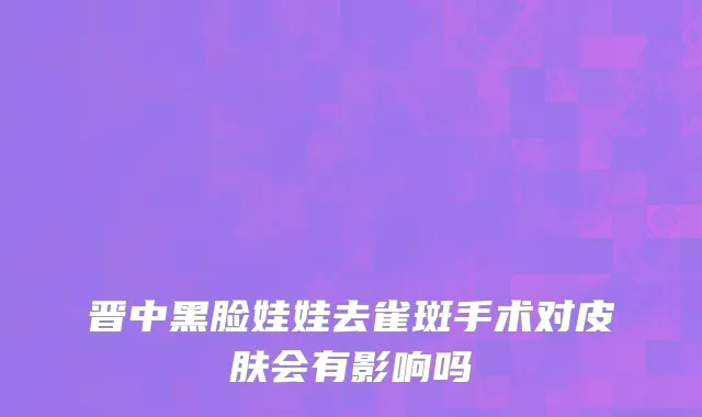 晋中黑脸娃娃去雀斑手术对皮肤会有影响吗