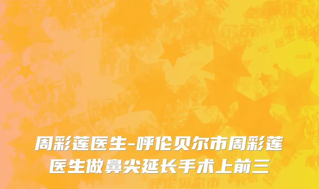周彩莲医生-呼伦贝尔市周彩莲医生做鼻尖延长手术上前三