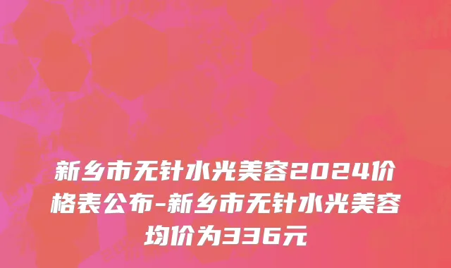 新乡市无针水光美容2024价格表公布-新乡市无针水光美容均价为336元