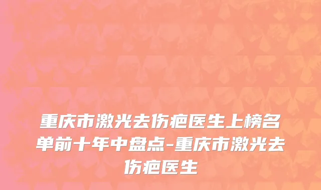 重庆市激光去伤疤医生上榜名单前十年中盘点-重庆市激光去伤疤医生