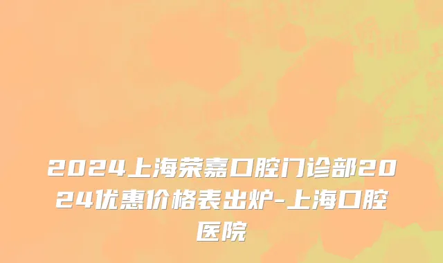 2024上海荣嘉口腔门诊部2024优惠价格表出炉-上海口腔医院