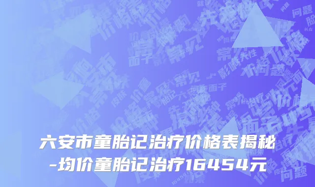 六安市童胎记治疗价格表揭秘-均价童胎记治疗16454元