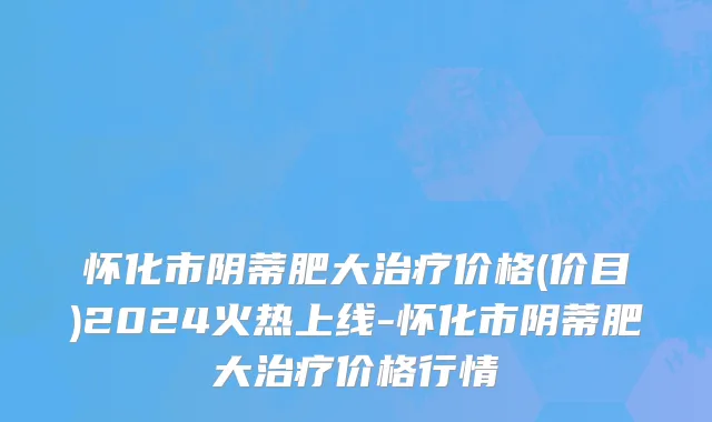 怀化市阴蒂肥大治疗价格(价目)2024火热上线-怀化市阴蒂肥大治疗价格行情