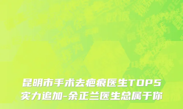 昆明市手术去疤痕医生TOP5实力追加-余正兰医生总属于你