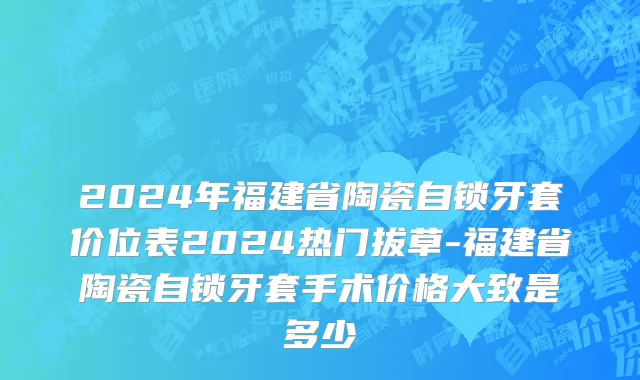 2024年福建省陶瓷自锁牙套价位表2024热门拔草-福建省陶瓷自锁牙套手术价格大致是多少