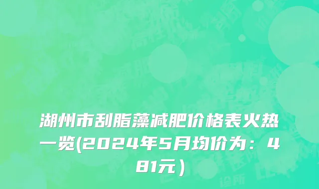 湖州市刮脂藻减肥价格表火热一览(2024年5月均价为：481元）