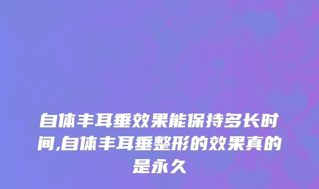 自体丰耳垂效果能保持多长时间,自体丰耳垂整形的效果真的是永久