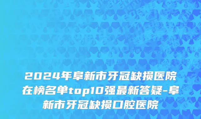 2024年阜新市牙冠缺损医院在榜名单top10强最新答疑-阜新市牙冠缺损口腔医院