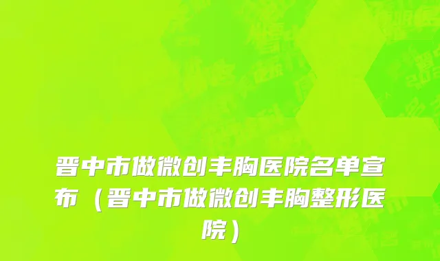 晋中市做微创丰胸医院名单宣布（晋中市做微创丰胸整形医院）
