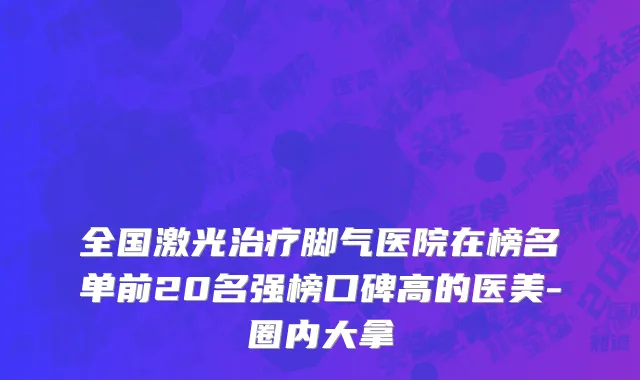 全国激光治疗脚气医院在榜名单前20名强榜口碑高的医美-圈内大拿
