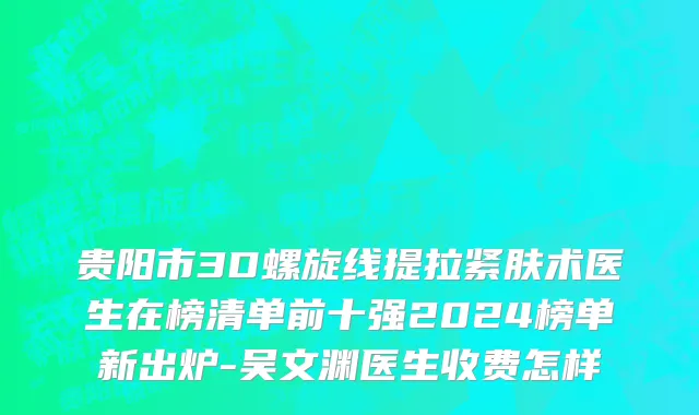贵阳市3D螺旋线提拉紧肤术医生在榜清单前十强2024榜单新出炉-吴文渊医生收费怎样