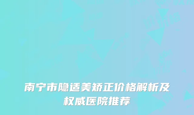 南宁市隐适美矫正价格解析及权威医院推荐