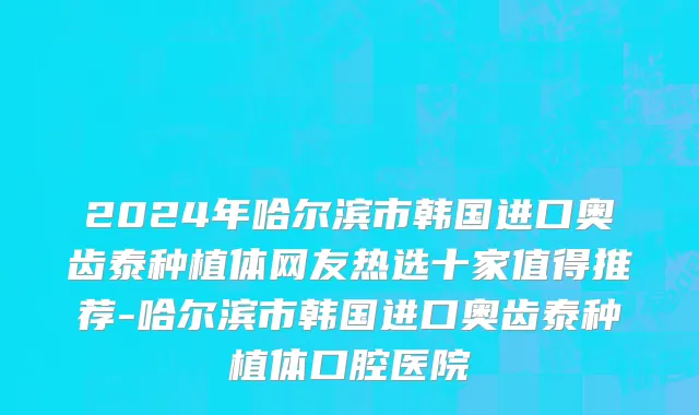 2024年哈尔滨市韩国进口奥齿泰种植体网友热选十家值得推荐-哈尔滨市韩国进口奥齿泰种植体口腔医院