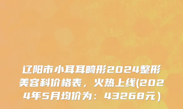 辽阳市小耳耳畸形2024整形美容科价格表，火热上线(2024年5月均价为：43268元）