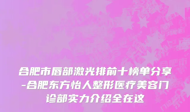 合肥市唇部激光排前十榜单分享-合肥东方怡人整形医疗美容门诊部实力介绍全在这