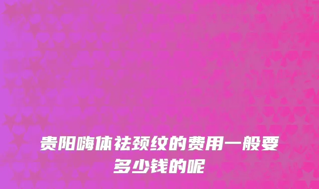 贵阳嗨体祛颈纹的费用一般要多少钱的呢