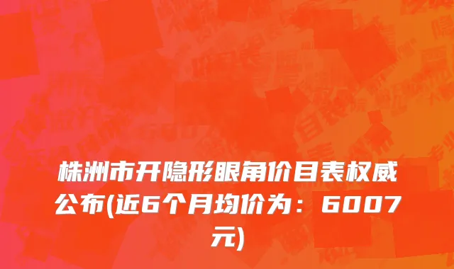 株洲市开隐形眼角价目表权威公布(近6个月均价为：6007元)