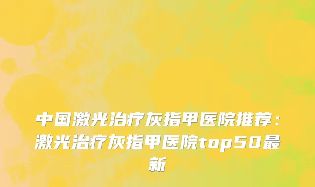 中国激光治疗灰指甲医院推荐：激光治疗灰指甲医院top50最新