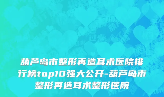 葫芦岛市整形再造耳术医院排行榜top10强大公开-葫芦岛市整形再造耳术整形医院