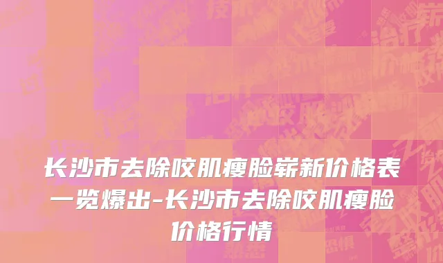 长沙市去除咬肌瘦脸崭新价格表一览爆出-长沙市去除咬肌瘦脸价格行情