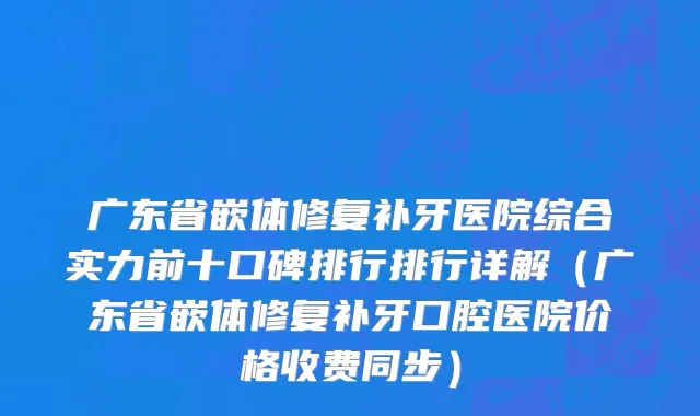 广东省嵌体修复补牙医院综合实力前十口碑排行排行详解（广东省嵌体修复补牙口腔医院价格收费同步）