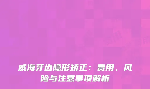 威海牙齿隐形矫正：费用、风险与注意事项解析