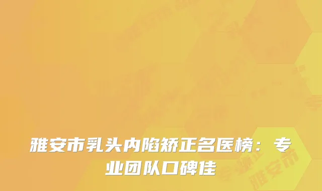 雅安市乳头内陷矫正名医榜：专业团队口碑佳