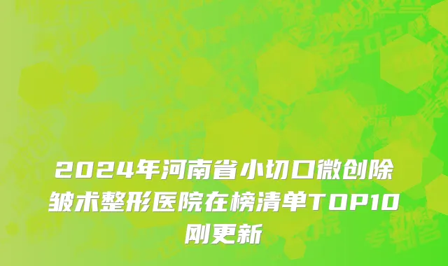 2024年河南省小切口微创除皱术整形医院在榜清单TOP10刚更新