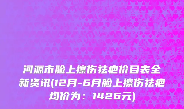 河源市脸上擦伤祛疤价目表全新资讯(12月-6月脸上擦伤祛疤均价为：1426元)