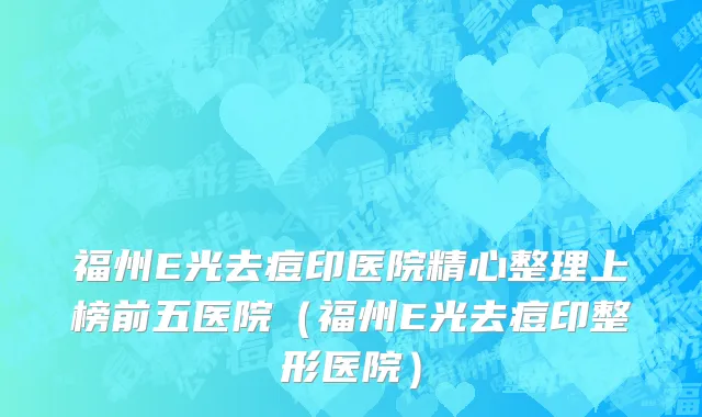 福州E光去痘印医院精心整理上榜前五医院(福州E光去痘印整形医院)