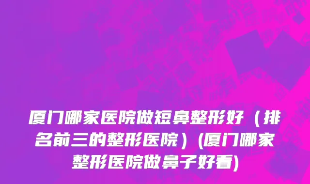 厦门哪家医院做短鼻整形好（排名前三的整形医院）(厦门哪家整形医院做鼻子好看)