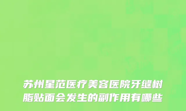 苏州星范医疗美容医院牙缝树脂贴面会发生的副作用有哪些