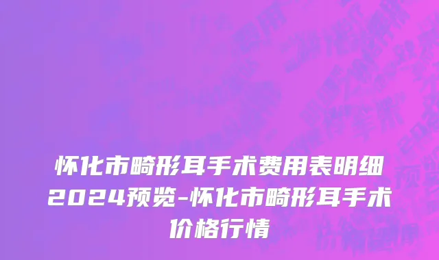 怀化市畸形耳手术费用表明细2024预览-怀化市畸形耳手术价格行情