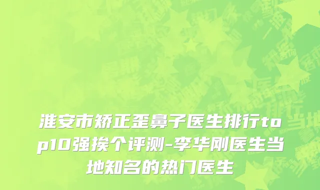 淮安市矫正歪鼻子医生排行top10强挨个评测-李华刚医生当地知名的热门医生