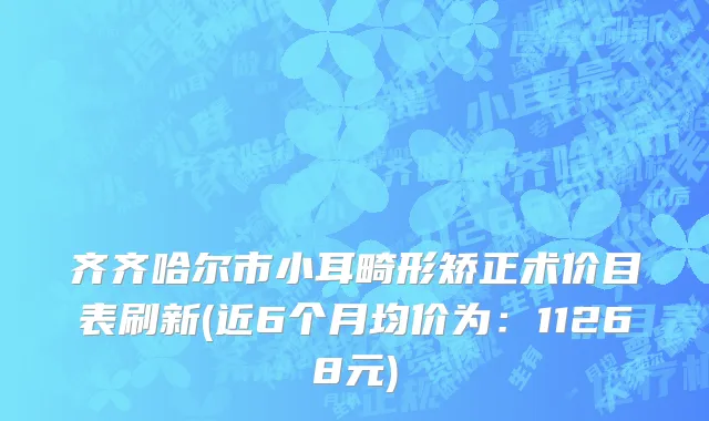 齐齐哈尔市小耳畸形矫正术价目表刷新(近6个月均价为：11268元)