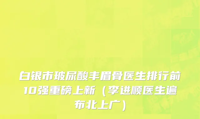 白银市玻尿酸丰眉骨医生排行前10强重磅上新（李进顺医生遍布北上广）