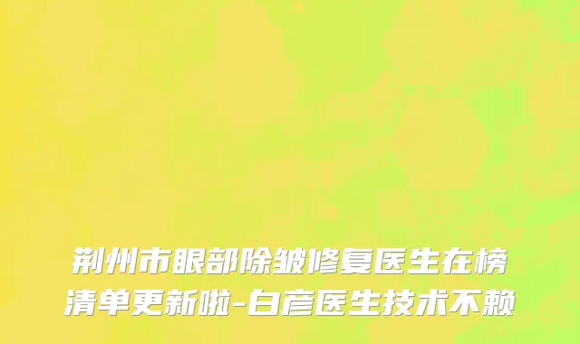 荆州市眼部除皱修复医生在榜清单更新啦-白彦医生技术不赖