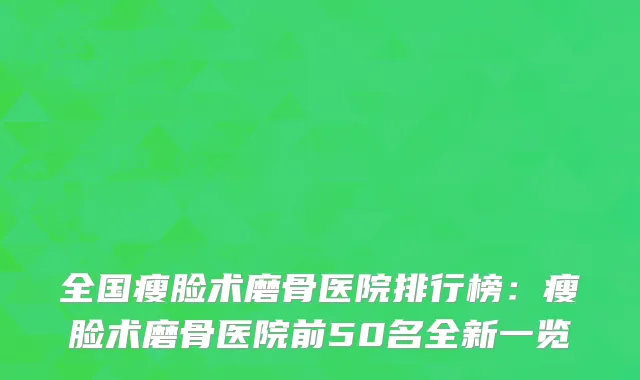全国瘦脸术磨骨医院排行榜：瘦脸术磨骨医院前50名全新一览